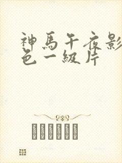 神马午夜影院黄色一级片 神马午夜影院黄色一级片