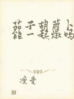 茄子胡萝卜土豆能一起炖吗 茄子胡萝卜土豆能一起炖吗