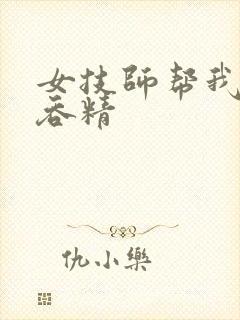 女技师帮我口爆吞精