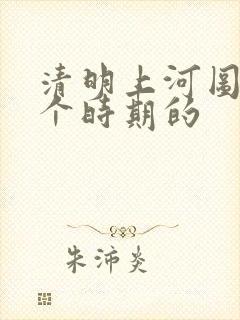 清明上河图是哪个时期的