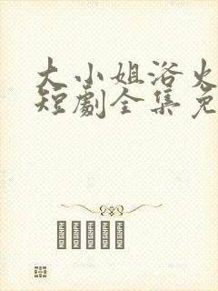 大小姐浴火重生短剧全集免费播放