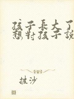 孩子长大了妈妈想对孩子说的话 孩子长大了妈妈想对孩子说的话