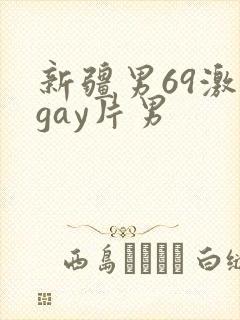 新疆男69激情gay片男 新疆男69激情gay片男