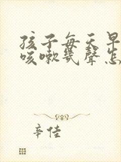 孩子每天早起都咳嗽几声怎么办 孩子每天早起都咳嗽几声怎么办