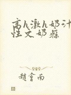 高h激h奶汁双性文奶瘾
