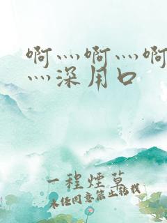 啊灬啊灬啊灬快灬深用口 啊灬啊灬啊灬快灬深用口