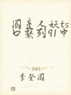 国产人妖ts重口系列91中文 国产人妖ts重口系列91中文
