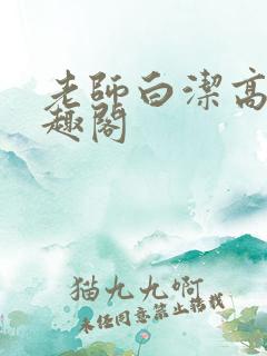 老师白洁高义笔趣阁 老师白洁高义笔趣阁