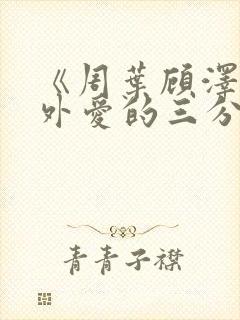 《周叶顾泽霆番外爱的三分》