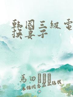 韩国三级电影交换妻子