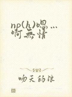np(h)嗯…啊无情 np(h)嗯…啊无情