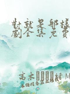 对就是那样电视剧全集免费观看国语版 对就是那样电视剧全集免费观看国语版