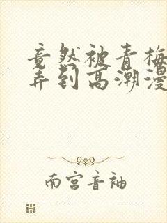 竟然被青梅竹马弄到高潮漫画免费全集