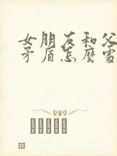 女朋友和父母闹矛盾怎么处理 女朋友和父母闹矛盾怎么处理