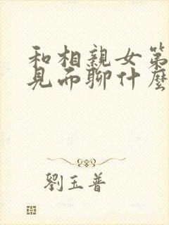 和相亲女第一次见面聊什么 和相亲女第一次见面聊什么