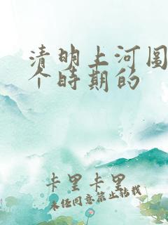 清明上河图是哪个时期的