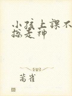 小孩上课不专心总走神 小孩上课不专心总走神