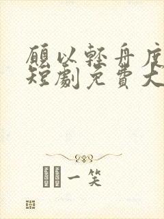 愿以轻舟度余生短剧免费大结局 愿以轻舟度余生短剧免费大结局