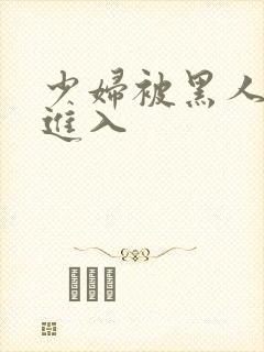 少妇被黑人猛烈进入