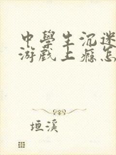 中学生沉迷网络游戏上瘾怎么解决