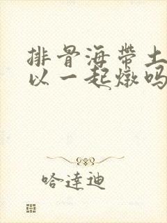 排骨海带土豆可以一起炖吗