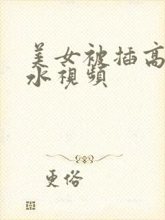 美女被插高潮喷水视频