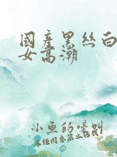 国产黑丝白嫩美女高潮