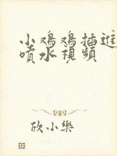 小鸡鸡插进阴道喷水视频