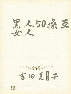 黑人50操亚洲女人 黑人50操亚洲女人