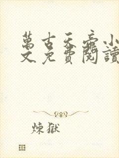 万古天帝小说全文免费阅读免费 万古天帝小说全文免费阅读免费