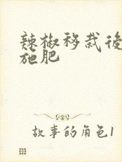 辣椒移栽后多久施肥 辣椒移栽后多久施肥