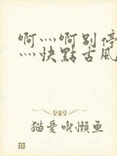 啊灬啊别停灬啊灬快点古风