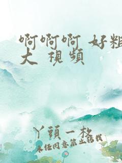 啊啊啊 好粗好大 视频