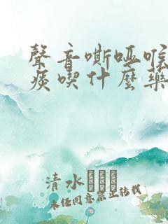 声音嘶哑喉咙有痰吃什么药 声音嘶哑喉咙有痰吃什么药