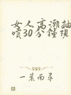 女人高潮抽搐潮喷30分钟视频