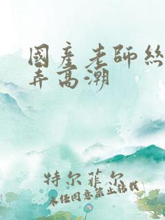 国产老师丝袜被弄高潮