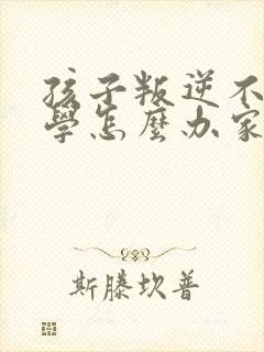 孩子叛逆不想上学怎么办家长怎么办