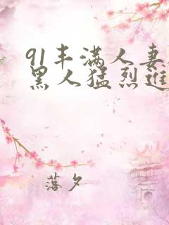91丰满人妻被黑人猛烈进入 91丰满人妻被黑人猛烈进入