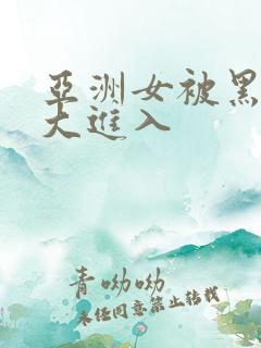 亚洲女被黑人巨大进入