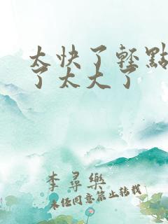 太快了轻点受不了太大了 太快了轻点受不了太大了