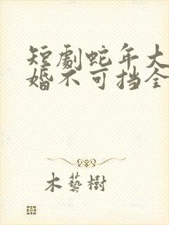 短剧蛇年大吉之婚不可挡全集免费观看高清