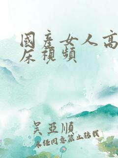 国产女人高潮叫床视频
