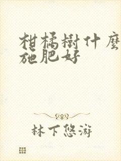 柑橘树什么时候施肥好 柑橘树什么时候施肥好
