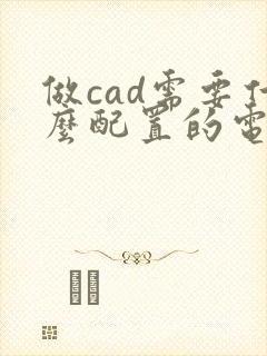 做cad需要什么配置的电脑 做cad需要什么配置的电脑