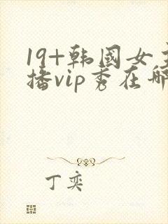 19+韩国女主播vip秀在哪个网站可以看