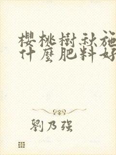 樱桃树秋施肥施什么肥料好 樱桃树秋施肥施什么肥料好