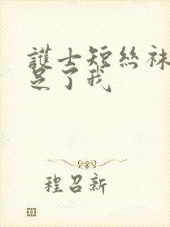 护士短丝袜脚满足了我 护士短丝袜脚满足了我