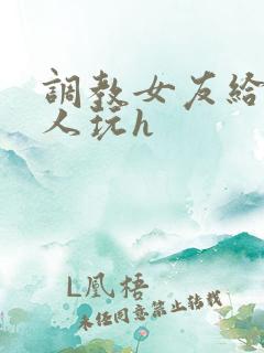 调教女友给陌生人玩h