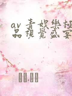 av 青娱乐极品视觉盛宴