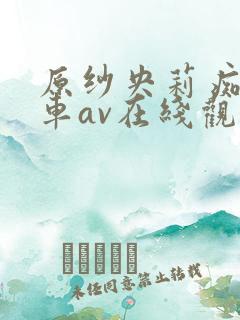 原纱央莉痴汉电车av在线观看 原纱央莉痴汉电车av在线观看